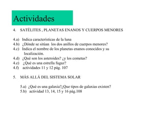 Actividades
4.

SATÉLITES , PLANETAS ENANOS Y CUERPOS MENORES

4.a) Indica características de la luna
4.b) ¿Dónde se sitúan los dos anillos de cuerpos menores?
4.c) Indica el nombre de los planetas enanos conocidos y su
localización.
4.d) ¿Qué son los asteroides? ¿y los cometas?
4.e) ¿Qué es una estrella fugaz?
4.f) actividades 11 y 12 pág. 107
5.

MÁS ALLÁ DEL SISTEMA SOLAR
5.a) ¿Qué es una galaxia?¿Que tipos de galaxias existen?
5.b) actividad 13, 14, 15 y 16 pág.108

 