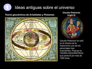 1

Ideas antiguas sobre el universo

Teoría geocéntrica de Aristóteles y Ptolomeo

Claudio Ptolomeo
(siglo II)

Claudio Ptolomeo ha sido
en la historia de la
Astronomía uno de los
personajes mas
importantes. Propuso la
TEORÍA GEOCÉNTRICA
que perduró por más de
1400 años.

 