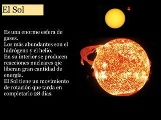 El Sol
Es una enorme esfera de
gases.
Los más abundantes son el
hidrógeno y el helio.
En su interior se producen
reacciones nucleares qie
liberan gran cantidad de
energía.
El Sol tiene un movimiento
de rotación que tarda en
completarlo 28 días.

 