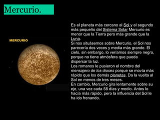 Mercurio.
 

Es el planeta más cercano al Sol y el segundo
más pequeño del Sistema Solar Mercurio es
menor que la Tierra pero más grande que la
Luna.
Si nos situásemos sobre Mercurio, el Sol nos
parecería dos veces y media más grande. El
cielo, sin embargo, lo veríamos siempre negro,
porque no tiene atmósfera que pueda
dispersar la luz.
Los romanos le pusieron el nombre del
mensajero de los dioses porque se movía más
rápido que los demás planetas. Da la vuelta al
Sol en menos de tres meses.
En cambio, Mercurio gira lentamente sobre su
eje, una vez cada 58 días y medio. Antes lo
hacía más rápido, pero la influencia del Sol le
ha ido frenando.

 