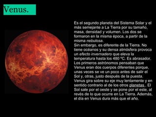 Venus.
 

Es el segundo planeta del Sistema Solar y el
más semejante a La Tierra por su tamaño,
masa, densidad y volumen. Los dos se
formaron en la misma época, a partir de la
misma nebulosa.
Sin embargo, es diferente de la Tierra. No
tiene océanos y su densa atmósfera provoca
un efecto invernadero que eleva la
temperatura hasta los 480 ºC. Es abrasador.
Los primeros astrónomos pensaban que
Venus eran dos cuerpos diferentes porque,
unas veces se ve un poco antes de salir el
Sol y, otras, justo después de la puesta.
Venus gira sobre su eje muy lentamente y en
sentido contrario al de los otros planetas . El
Sol sale por el oeste y se pone por el este, al
revés de lo que ocurre en La Tierra. Además,
el día en Venus dura más que el año.

 