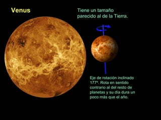 Venus

Tiene un tamaño
parecido al de la Tierra.

Eje de rotación inclinado
177º. Rota en sentido
contrario al del resto de
planetas y su día dura un
poco más que el año.

 