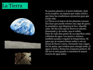 La Tierra
 

Es nuestro planeta y el único habitado. Está 
en la ecosfera, un espacio que rodea al Sol y 
que tiene las condiciones necesarias para que 
exista vida.
La Tierra es el mayor de los planetas rocosos. 
Eso hace que pueda retener una capa de gases, 
la atmósfera, que dispersa la luz y absorbe 
calor. De día evita que la Tierra se caliente 
demasiado y, de noche, que se enfríe. 
Siete de cada diez partes de su superficie están 
cubiertas de agua. Los mares y océanos 
también ayudan a regular la temperatura. El 
agua que se evapora forma nubes y cae en 
forma de lluvia o nieve, formando rios y lagos. 
En los polos, que reciben poca energía solar, el 
agua se hiela y forma los casquetes polares. El 
del sur és más grande y concentra la mayor 
reserva de agua dulce.

 