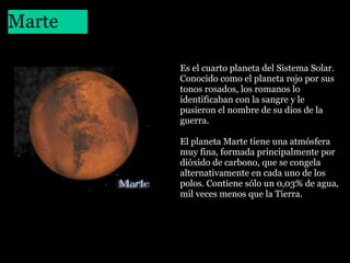 Marte
 

Es el cuarto planeta del Sistema Solar. 
Conocido como el planeta rojo por sus 
tonos rosados, los romanos lo 
identificaban con la sangre y le 
pusieron el nombre de su dios de la 
guerra.
El planeta Marte tiene una atmósfera 
muy fina, formada principalmente por 
dióxido de carbono, que se congela 
alternativamente en cada uno de los 
polos. Contiene sólo un 0,03% de agua, 
mil veces menos que la Tierra.

 