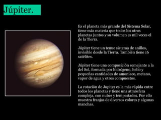 Júpiter.
 

Es el planeta más grande del Sistema Solar, 
tiene más materia que todos los otros 
planetas juntos y su volumen es mil veces el 
de la Tierra.
Júpiter tiene un tenue sistema de anillos, 
invisible desde la Tierra. También tiene 16 
satélites. 
Júpiter tiene una composición semejante a la 
del Sol, formada por hidrógeno, helio y 
pequeñas cantidades de amoníaco, metano, 
vapor de agua y otros compuestos.
La rotación de Jupiter es la más rápida entre 
todos los planetas y tiene una atmósfera 
compleja, con nubes y tempestades. Por ello 
muestra franjas de diversos colores y algunas 
manchas.

 
