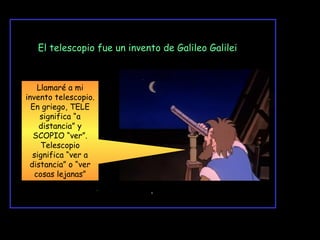 El telescopio fue un invento de Galileo Galilei

Llamaré a mi
invento telescopio.
En griego, TELE
significa “a
distancia” y
SCOPIO “ver”.
Telescopio
significa “ver a
distancia” o “ver
cosas lejanas”

Telescopio

 