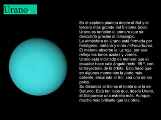 Urano.
 

Es el septimo planeta desde el Sol y el
tercero más grande del Sistema Solar.
Urano es también el primero que se
descubrió gracias al telescopio.
La atmósfera de Urano está formada por
hidrógeno, metano y otros hidrocarburos.
El metano absorbe la luz roja, por eso
refleja los tonos azules y verdes.
Urano está inclinado de manera que el
ecuador hace casi ángulo recto, 98 º, con
la trayectoria de la órbita. Esto hace que
en algunos momentos la parte más
caliente, encarada al Sol, sea uno de los
polos.
Su distancia al Sol es el doble que la de
Saturno. Está tan lejos que, desde Urano,
el Sol parece una estrella más. Aunque,
mucho más brillante que las otras. 

 