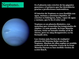 Neptuno.
 

Es el planeta más exterior de los gigantes
gaseosos y el primero que fue descubierto
gracias a predicciones matemáticas.
El interior de Neptuno es roca fundida con
agua, metano y amoníaco líquidos. El
exterior es hidrógeno, helio, vapor de agua
y metano, que le da el color azul.
Neptuno es un planeta dinámico, con
manchas que recuerdan las tempestades de
Júpiter. La más grande, la Gran Mancha
Oscura, tenía un tamaño similar al de la
Tierra, pero en 1994 desapareció y se ha
formado otra.
Los vientos más fuertes de cualquier
planeta del Sistema Solar son los de
Neptuno. Muchos de ellos soplan en sentido
contrario al de rotación. Cerca de la Gran
Mancha Oscura se han medido vientos de
2.000 Km/h.

 