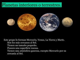 Planetas interiores o terrestres.

Este grupo lo forman Mercurio, Venus, La Tierra y Marte.
• Son los más cercanos al Sol.
• Tienen un tamaño pequeño.
• Poseen una superficie rocosa.
• Tienen una atmósfera gaseosa, excepto Mercurio por su
cercanía al Sol.

 