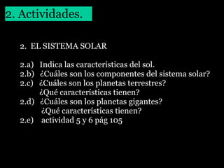 2. Actividades.
2. EL SISTEMA SOLAR
2.a) Indica las características del sol.
2.b) ¿Cuáles son los componentes del sistema solar?
2.c) ¿Cuáles son los planetas terrestres?
¿Qué características tienen?
2.d) ¿Cuáles son los planetas gigantes?
¿Qué características tienen?
2.e) actividad 5 y 6 pág 105

 