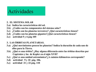 Actividades
2. EL SISTEMA SOLAR
2.a) Indica las características del sol.
2.b) ¿Cuáles son los componentes del sistema solar?
2.c) ¿Cuáles son los planetas terrestres? ¿Qué características tienen?
2.d) ¿Cuáles son los planetas gigantes?¿Qué características tienen?
2.e) actividad 5 y 6 pág 105
3. LAS ÓRBITAS PLANETARIAS.
3.a) ¿Qué movimientos poseen los planetas? Indica la duración de cada uno de
ellos para la Tierra.
3.b) ¿Qué es una órbita? ¿Hay alguna diferencia entre las órbitas descritas por
Copérnico y las de Kepler en el siglo XVII?
3.c) ¿Qué es una unidad astronómica?¿A cuántos kilómetros corresponde?
3.d) actividad 9 y 10 pág. 106.
3.e) actividad 21 y 22 pág. 110

 