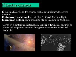 Planetas enanos
El Sistema Solar tiene dos gruesos anillos con millones de cuerpos
menores:
El cinturón de asteroides, entre las órbitas de Marte y Júpiter.
El cinturón de kuiper, situado más allá de la órbita de Neptuno.
Ceres en el cinturón de asteroides y Plutón y Eris en el cinturón de
kuiper son los planetas enanos mas grandes descubiertos hasta el
momento.

 