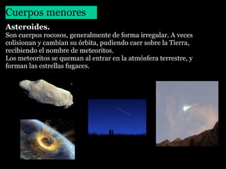 Cuerpos menores
Asteroides.
Son cuerpos rocosos, generalmente de forma irregular. A veces
colisionan y cambian su órbita, pudiendo caer sobre la Tierra,
recibiendo el nombre de meteoritos.
Los meteoritos se queman al entrar en la atmósfera terrestre, y
forman las estrellas fugaces.

 