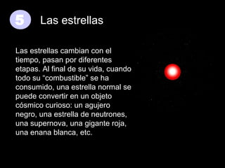 5

Las estrellas

Las estrellas cambian con el
tiempo, pasan por diferentes
etapas. Al final de su vida, cuando
todo su “combustible” se ha
consumido, una estrella normal se
puede convertir en un objeto
cósmico curioso: un agujero
negro, una estrella de neutrones,
una supernova, una gigante roja,
una enana blanca, etc.

 