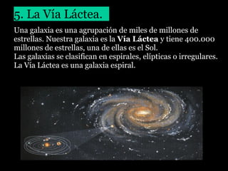5. La Vía Láctea.
Una galaxia es una agrupación de miles de millones de
estrellas. Nuestra galaxia es la Vía Láctea y tiene 400.000
millones de estrellas, una de ellas es el Sol.
Las galaxias se clasifican en espirales, elípticas o irregulares.
La Vía Láctea es una galaxia espiral.

 