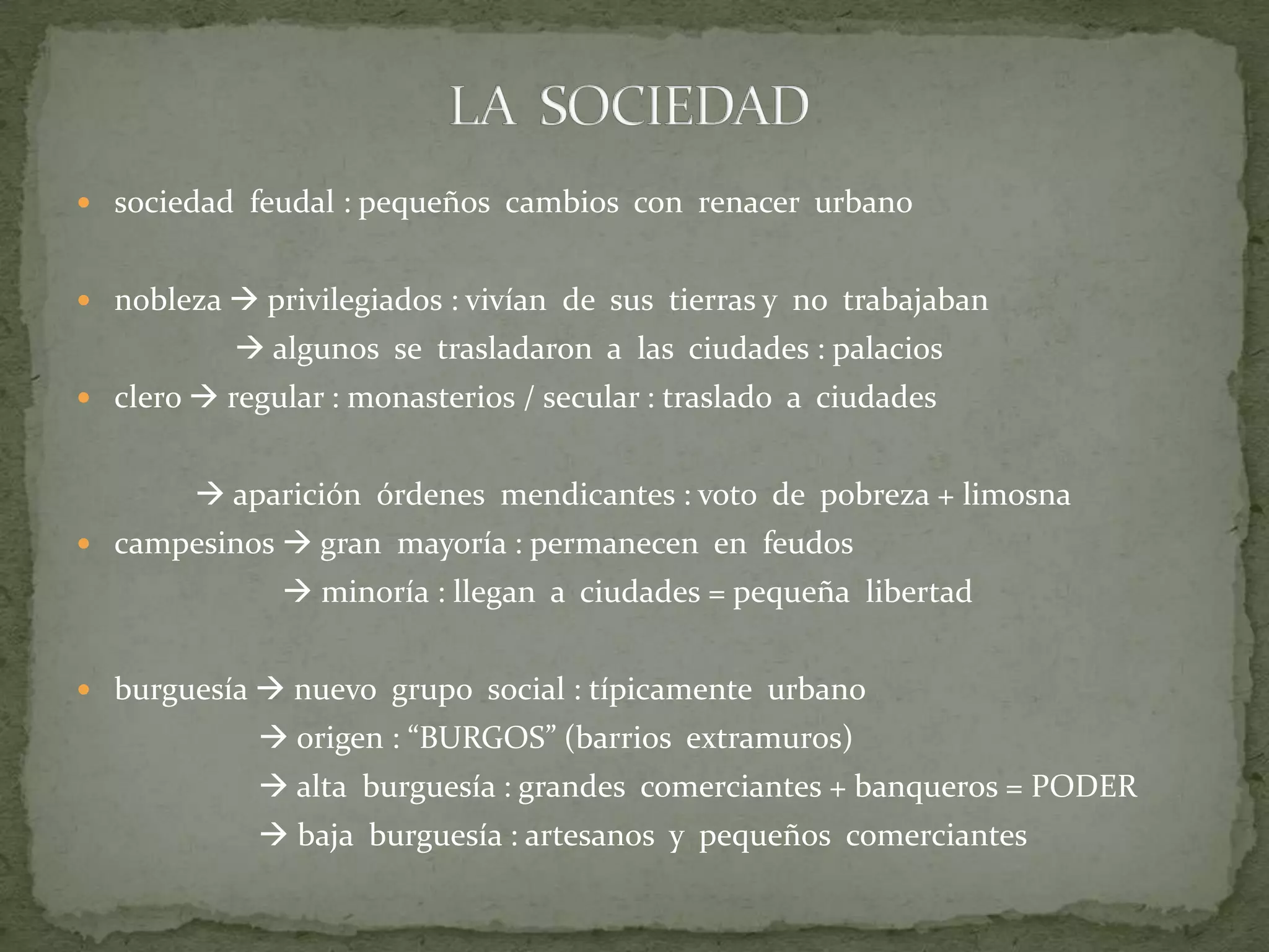  sociedad feudal : pequeños cambios con renacer urbano
 nobleza  privilegiados : vivían de sus tierras y no trabajaban

 algunos se trasladaron a las ciudades : palacios
 clero  regular : monasterios / secular : traslado a ciudades

 aparición órdenes mendicantes : voto de pobreza + limosna
 campesinos  gran mayoría : permanecen en feudos

 minoría : llegan a ciudades = pequeña libertad
 burguesía  nuevo grupo social : típicamente urbano

 origen : “BURGOS” (barrios extramuros)
 alta burguesía : grandes comerciantes + banqueros = PODER
 baja burguesía : artesanos y pequeños comerciantes

 