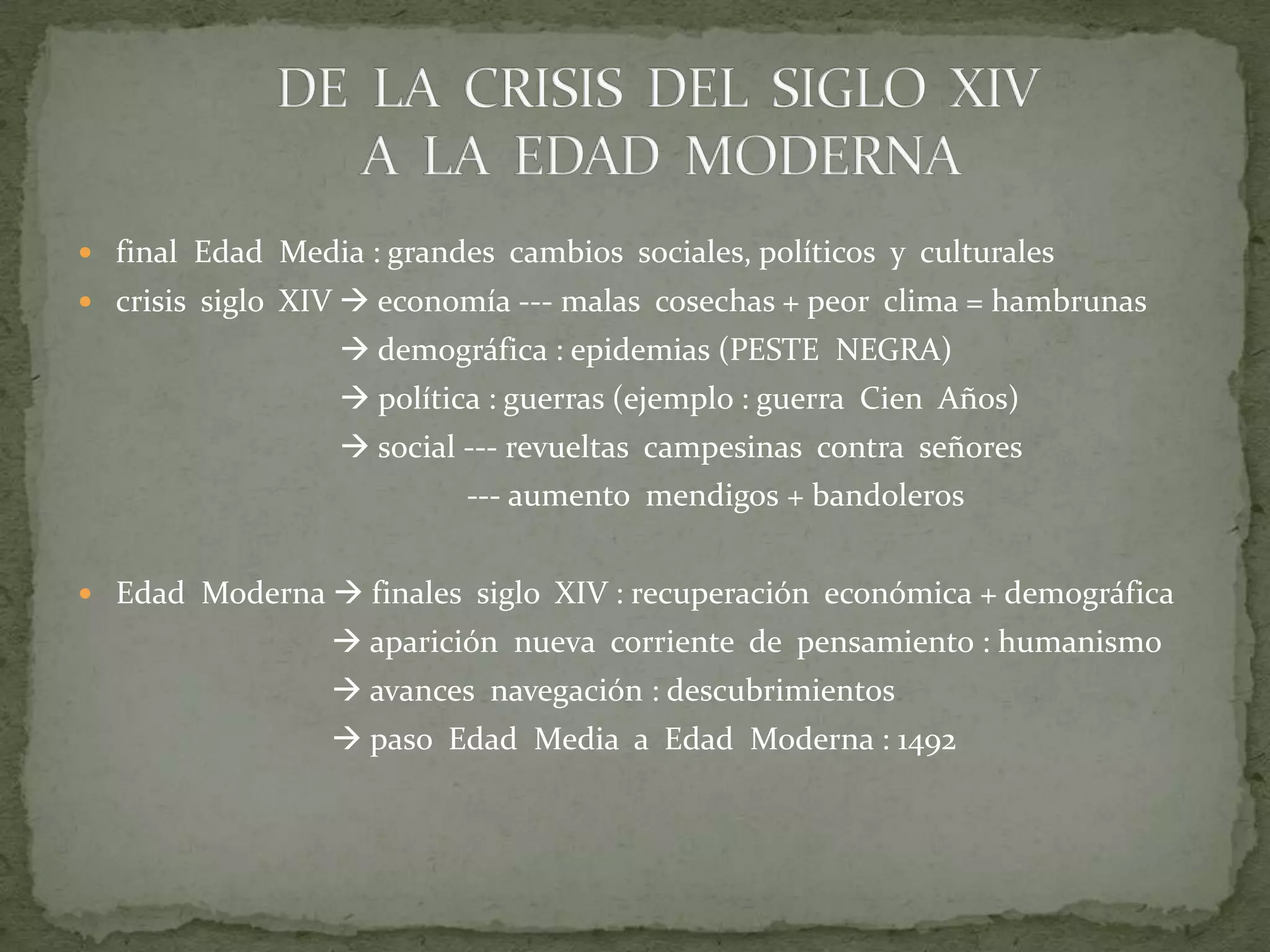  final Edad Media : grandes cambios sociales, políticos y culturales
 crisis siglo XIV  economía --- malas cosechas + peor clima = hambrunas

 demográfica : epidemias (PESTE NEGRA)
 política : guerras (ejemplo : guerra Cien Años)
 social --- revueltas campesinas contra señores
--- aumento mendigos + bandoleros
 Edad Moderna  finales siglo XIV : recuperación económica + demográfica

 aparición nueva corriente de pensamiento : humanismo
 avances navegación : descubrimientos
 paso Edad Media a Edad Moderna : 1492

 