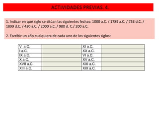 ACTIVIDADES PREVIAS. 4.
1. Indicar en qué siglo se sitúan las siguientes fechas: 1000 a.C. / 1789 a.C. / 753 d.C. /
1899 d.C. / 430 a.C. / 2000 a.C. / 900 d. C./ 200 a.C.

2. Escribir un año cualquiera de cada uno de los siguientes siglos:
V a.C.
I a.C.
IX a.C.
X a.C.
XVII a.C.
XIII a.C.

XI a.C.
XX a.C.
VI a.C.
XV a.C.
XXI a.C.
XIX a.C.

 