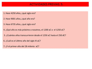 ACTIVIDADES PREVIAS. 5.
1. Hace 4250 años, ¿qué siglo era?
2. Hace 9001 años, ¿qué año era?
3. Hace 6735 años, ¿qué siglo era?

4. ¿Qué año es más próximo a nosotros, el 1200 aC o el 1250 aC?
5. ¿Cuántos años transcurrieron desde el 1250 aC hasta el 250 dC?
6. ¿Cuál es el úl mo año del siglo XI aC?
7. ¿Y el primer año del 28 milenio aC?

 