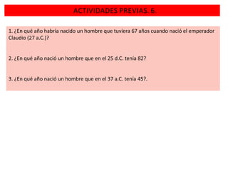 ACTIVIDADES PREVIAS. 6.
1. ¿En qué año habría nacido un hombre que tuviera 67 años cuando nació el emperador
Claudio (27 a.C.)?

2. ¿En qué año nació un hombre que en el 25 d.C. tenía 82?

3. ¿En qué año nació un hombre que en el 37 a.C. tenía 45?.

 
