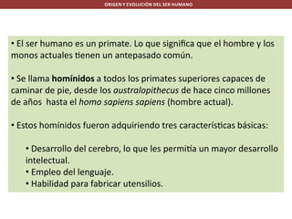 ORIGEN Y EVOLUCIÓN DEL SER HUMANO

• El ser humano es un primate. Lo que signiﬁca que el hombre y los
monos actuales enen un antepasado común.
• Se llama homínidos a todos los primates superiores capaces de
caminar de pie, desde los australopithecus de hace cinco millones
de años hasta el homo sapiens sapiens (hombre actual).
• Estos homínidos fueron adquiriendo tres caracterís cas básicas:
• Desarrollo del cerebro, lo que les permi a un mayor desarrollo
intelectual.
• Empleo del lenguaje.
• Habilidad para fabricar utensilios.

 