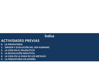 Índice
ACTIVIDADES PREVIAS
0.
1.
2.
3.
4.
5.

LA PREHISTORIA
ORIGEN Y EVOLUCIÓN DEL SER HUMANO
LA VIDA EN EL PALEOLÍTICO
LA REVOLUCIÓN NEOLÍTICA
LA VIDA EN LA EDAD DE LOS METALES
LA PREHISTORIA EN ESPAÑA

 