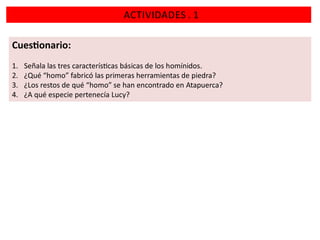 ACTIVIDADES . 1
Cues onario:
1.
2.
3.
4.

Señala las tres caracterís cas básicas de los homínidos.
¿Qué “homo” fabricó las primeras herramientas de piedra?
¿Los restos de qué “homo” se han encontrado en Atapuerca?
¿A qué especie pertenecía Lucy?

 