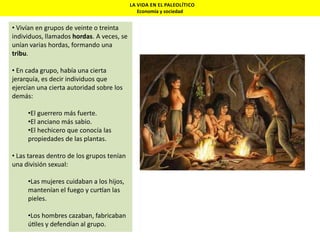 LA VIDA EN EL PALEOLÍTICO
Economía y sociedad

• Vivían en grupos de veinte o treinta
individuos, llamados hordas. A veces, se
unían varias hordas, formando una
tribu.
• En cada grupo, había una cierta
jerarquía, es decir individuos que
ejercían una cierta autoridad sobre los
demás:
•El guerrero más fuerte.
•El anciano más sabio.
•El hechicero que conocía las
propiedades de las plantas.
• Las tareas dentro de los grupos tenían
una división sexual:

•Las mujeres cuidaban a los hijos,
mantenían el fuego y cur an las
pieles.
•Los hombres cazaban, fabricaban
ú les y defendían al grupo.

 