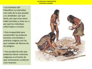 LA VIDA EN EL PALEOLÍTICO
Economía y sociedad

• Los hombres del
Paleolí co no entendían
casi nada de lo que pasaba
a su alrededor: por qué
llovía, por qué unas veces
había animales y otras no, o
por qué los individuos
enfermaban o morían.
• Esta incapacidad para
comprender les producía
temores y les llevaba a
prác cas mágicas con las
que trataban de librarse de
los peligros.
• Una prueba de esto que
podemos llamar creencias
religiosas es el hecho de
que comenzaran a enterrar
a los muertos.

 