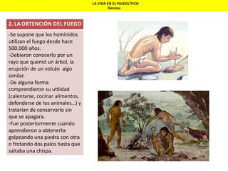LA VIDA EN EL PALEOLÍTICO
Técnicas

2. LA OBTENCIÓN DEL FUEGO

-Se supone que los homínidos
u lizan el fuego desde hace
500.000 años.
-Debieron conocerlo por un
rayo que quemó un árbol, la
erupción de un volcán algo
similar.
-De alguna forma
comprendieron su u lidad
(calentarse, cocinar alimentos,
defenderse de los animales…) y
tratarían de conservarlo sin
que se apagara.
-Fue posteriormente cuando
aprendieron a obtenerlo:
golpeando una piedra con otra
o frotando dos palos hasta que
saltaba una chispa.

 