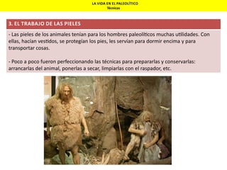 LA VIDA EN EL PALEOLÍTICO
Técnicas

3. EL TRABAJO DE LAS PIELES

- Las pieles de los animales tenían para los hombres paleolí cos muchas u lidades. Con
ellas, hacían ves dos, se protegían los pies, les servían para dormir encima y para
transportar cosas.
- Poco a poco fueron perfeccionando las técnicas para prepararlas y conservarlas:
arrancarlas del animal, ponerlas a secar, limpiarlas con el raspador, etc.

 