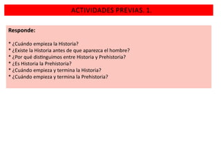 ACTIVIDADES PREVIAS. 1.
Responde:
* ¿Cuándo empieza la Historia?
* ¿Existe la Historia antes de que aparezca el hombre?
* ¿Por qué dis nguimos entre Historia y Prehistoria?
* ¿Es Historia la Prehistoria?
* ¿Cuándo empieza y termina la Historia?
* ¿Cuándo empieza y termina la Prehistoria?

 