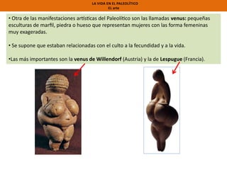 LA VIDA EN EL PALEOLÍTICO
EL arte

• Otra de las manifestaciones ar s cas del Paleolí co son las llamadas venus: pequeñas
esculturas de marﬁl, piedra o hueso que representan mujeres con las forma femeninas
muy exageradas.
• Se supone que estaban relacionadas con el culto a la fecundidad y a la vida.
•Las más importantes son la venus de Willendorf (Austria) y la de Lespugue (Francia).

 