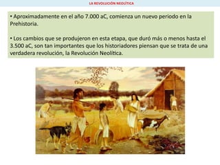 LA REVOLUCIÓN NEOLÍTICA

• Aproximadamente en el año 7.000 aC, comienza un nuevo periodo en la
Prehistoria.
• Los cambios que se produjeron en esta etapa, que duró más o menos hasta el
3.500 aC, son tan importantes que los historiadores piensan que se trata de una
verdadera revolución, la Revolución Neolí ca.

 