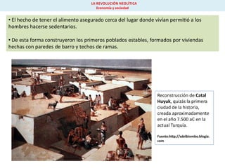 LA REVOLUCIÓN NEOLÍTICA
Economía y sociedad

• El hecho de tener el alimento asegurado cerca del lugar donde vivían permi ó a los
hombres hacerse sedentarios.
• De esta forma construyeron los primeros poblados estables, formados por viviendas
hechas con paredes de barro y techos de ramas.

Reconstrucción de Catal
Huyuk, quizás la primera
ciudad de la historia,
creada aproximadamente
en el año 7.500 aC en la
actual Turquía.
Fuente:h p://sdelbiombo.blogia.
com

 