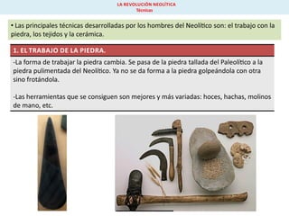 LA REVOLUCIÓN NEOLÍTICA
Técnicas

• Las principales técnicas desarrolladas por los hombres del Neolí co son: el trabajo con la
piedra, los tejidos y la cerámica.
1. EL TRABAJO DE LA PIEDRA.
-La forma de trabajar la piedra cambia. Se pasa de la piedra tallada del Paleolí co a la
piedra pulimentada del Neolí co. Ya no se da forma a la piedra golpeándola con otra
sino frotándola.
-Las herramientas que se consiguen son mejores y más variadas: hoces, hachas, molinos
de mano, etc.

 