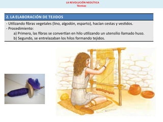 LA REVOLUCIÓN NEOLÍTICA
Técnicas

2. LA ELABORACIÓN DE TEJIDOS
- U lizando ﬁbras vegetales (lino, algodón, esparto), hacían cestas y ves dos.
- Procedimiento:
a) Primero, las ﬁbras se conver an en hilo u lizando un utensilio llamado huso.
b) Segundo, se entrelazaban los hilos formando tejidos.

 