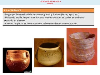 LA REVOLUCIÓN NEOLÍTICA
Técnicas

3. LA CERÁMICA
- Surgió por la necesidad de almacenar granos y líquidos (leche, agua, etc.)
- U lizando arcilla, las piezas se hacían a mano y después se cocían en un horno
excavado en el suelo.
- A veces, las piezas se decoraban con relieves realizados con un punzón.

 