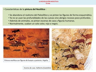 LA REVOLUCIÓN NEOLÍTICA
El arte

• Caracterís cas de la pintura del Neolí co :
• Se abandona el realismo del Paleolí co y se pintan las ﬁguras de forma esquemá ca.
• Ya no se usan las profundidades de las cuevas sino abrigos rocosos poco profundos.
• Además de animales, se pintan escenas de caza y ﬁguras humanas.
• Normalmente, usaban un solo color, rojo o negro.

Pintura neolí ca con ﬁguras de bueyes y pastores. Argelia.

Escena de caza. Valltorta (Castellón)

 