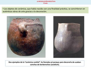 LA REVOLUCIÓN NEOLÍTICA
El arte

• Los objetos de cerámica, que había nacido con una ﬁnalidad prác ca, se convir eron en
autén cas obras de arte gracias a la decoración.

Dos ejemplos de la “cerámica cardial”. Se llamaba así porque para decorarla de usaban
conchas de berberechos (cardium).

 