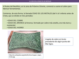 LA VIDA EN LA EDAD DE LOS METALES

A ﬁnales del Neolí co, en la zona de Próximo Oriente, comenzó a usarse el cobre para
fabricar herramientas.
Comienza, de esta forma, la llamada EDAD DE LOS METALES (del V al I milenio antes de
Cristo, que se divide en tres periodos:
• EDAD DEL COBRE
• EDAD DEL BRONCE (el bronce, formado por cobre más estaño, era más duro y
resistente)
• EDAD DEL HIERRO

Lingote de cobre en bruto
procedente de algún punto del
Mar Egeo.

h p://es.wikipedia.org/wiki/Archivo:Copper_Ingot_
Crete.jpg

 
