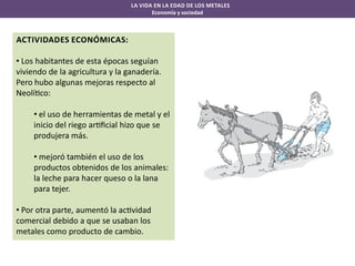 LA VIDA EN LA EDAD DE LOS METALES
Economía y sociedad

ACTIVIDADES ECONÓMICAS:
• Los habitantes de esta épocas seguían
viviendo de la agricultura y la ganadería.
Pero hubo algunas mejoras respecto al
Neolí co:

• el uso de herramientas de metal y el
inicio del riego ar ﬁcial hizo que se
produjera más.
• mejoró también el uso de los
productos obtenidos de los animales:
la leche para hacer queso o la lana
para tejer.
• Por otra parte, aumentó la ac vidad
comercial debido a que se usaban los
metales como producto de cambio.

 