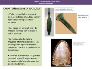 LA VIDA EN LA EDAD DE LOS METALES
Economía y sociedad

CARACTERÍSTICAS DE LA SOCIEDAD:
• Vivían en poblados, que casi
siempre estaban situados en alto y
rodeados de empalizadas o
murallas.

Punta de jabalina (bronce)

Hoja de espada
corta (bronce)

• Las casas, en general, eran de
madera y adobe con techos de
cañas y ramas.
• La metalurgia dio lugar a
mayores diferencias sociales. Los
que llegaban a poseer metales
ocupaban puestos importantes en
la sociedad.
• También aumentaron las guerras
porque los pueblos que tenían
armas de metal some eron a los
que no las tenían.

Casco bronce)

 
