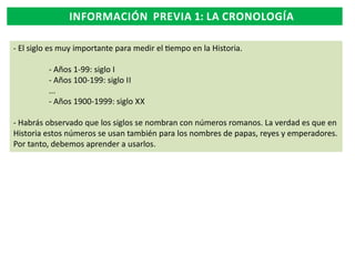 INFORMACIÓN PREVIA 1: LA CRONOLOGÍA
- El siglo es muy importante para medir el empo en la Historia.
- Años 1-99: siglo I
- Años 100-199: siglo II
...
- Años 1900-1999: siglo XX
- Habrás observado que los siglos se nombran con números romanos. La verdad es que en
Historia estos números se usan también para los nombres de papas, reyes y emperadores.
Por tanto, debemos aprender a usarlos.

 