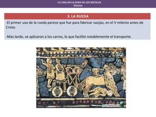 LA VIDA EN LA EDAD DE LOS METALES
Técnicas

3. LA RUEDA
-El primer uso de la rueda parece que fue para fabricar vasijas, en el V milenio antes de
Cristo.
-Mas tarde, se aplicaron a los carros, lo que facilitó notablemente el transporte.

 