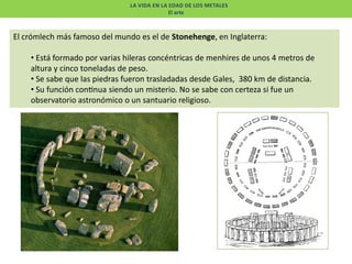 LA VIDA EN LA EDAD DE LOS METALES
El arte

El crómlech más famoso del mundo es el de Stonehenge, en Inglaterra:
• Está formado por varias hileras concéntricas de menhires de unos 4 metros de
altura y cinco toneladas de peso.
• Se sabe que las piedras fueron trasladadas desde Gales, 380 km de distancia.
• Su función con nua siendo un misterio. No se sabe con certeza si fue un
observatorio astronómico o un santuario religioso.

 