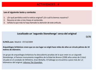 ACTIVIDADES . 4
Lee el siguiente texto y contesta:
1. ¿En qué periódico está la no cia original? ¿En cuál la leemos nosotros?
2. Resume en dos o tres líneas el contenido.
3. Señala lo que más te haya llamado la atención de este ar culo.

Localizado un 'segundo Stonehenge' cerca del original
(1/3)
ELPAÍS.com- Madrid - 07/10/2009
Arqueólogos británicos creen que en ese lugar se erigió hace miles de años un círculo pétreo de 10
metros de diámetro.
Un grupo de arqueólogos británicos ha descubierto pruebas de lo que creen es un segundo
Stonehenge, el famoso monumento megalí co de la Edad de Bronce (2500 años antes de Cristo)
situado en el condado de Wiltshire, Gran Bretaña. El hallazgo se encuentra a poco más de 1,5
kilómetros del original, informa The Guardian.

 