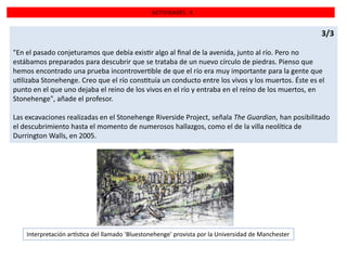 ACTIVIDADES . 4

3/3
"En el pasado conjeturamos que debía exis r algo al ﬁnal de la avenida, junto al río. Pero no
estábamos preparados para descubrir que se trataba de un nuevo círculo de piedras. Pienso que
hemos encontrado una prueba incontrover ble de que el río era muy importante para la gente que
u lizaba Stonehenge. Creo que el río cons tuía un conducto entre los vivos y los muertos. Éste es el
punto en el que uno dejaba el reino de los vivos en el río y entraba en el reino de los muertos, en
Stonehenge", añade el profesor.
Las excavaciones realizadas en el Stonehenge Riverside Project, señala The Guardian, han posibilitado
el descubrimiento hasta el momento de numerosos hallazgos, como el de la villa neolí ca de
Durrington Walls, en 2005.

Interpretación ar s ca del llamado 'Bluestonehenge' provista por la Universidad de Manchester

 