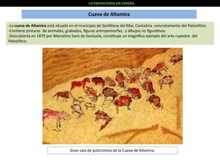 LA PREHISTORIA EN ESPAÑA

Cueva de Altamira
-La cueva de Altamira está situada en el municipio de San llana del Mar, Cantabria. concretamente del Paleolí co.
-Con ene pinturas de animales, grabados, ﬁguras antropomorfas, y dibujos no ﬁgura vos.
-Descubierta en 1879 por Marcelino Sanz de Sautuola, cons tuye un magníﬁco ejemplo del arte rupestre del
Paleolí co.

Gran sala de polícromos de la Cueva de Altamira.

 