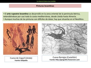 LA PREHISTORIA EN ESPAÑA

Pinturas levan nas

• El arte rupestre levan no se desarrolló en la zona oriental de la península ibérica,
extendiéndose por casi toda la costa mediterránea, desde Lleida hasta Almería.
• Aunque muchas de las pinturas son di ciles de datar, hay que situarlas en el Neolí co.

Cueva de Cogull (Lleida)
Fuente: Kalipedia

Cueva Remigia (Castellón)
Fuente: h p://geograﬁa.freeservers.com

 